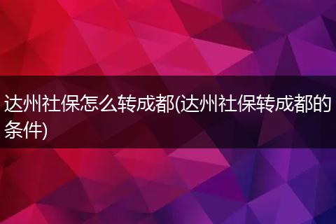 达州社保怎么转成都(达州社保转成都的条件)