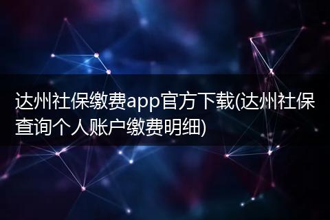 达州社保缴费app官方下载(达州社保查询个人账户缴费明细)
