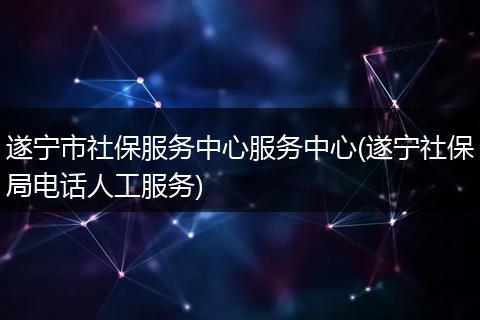 遂宁市社保服务中心服务中心(遂宁社保局电话人工服务)