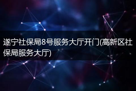 遂宁社保局8号服务大厅开门(高新区社保局服务大厅)