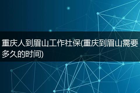 重庆人到眉山工作社保(重庆到眉山需要多久的时间)