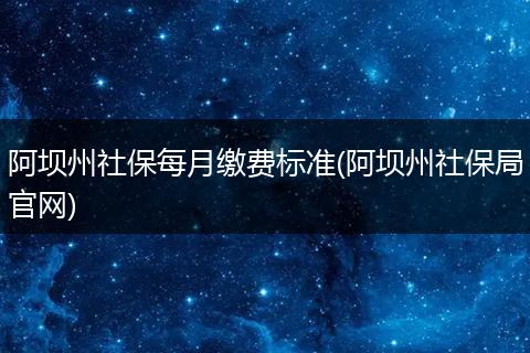 阿坝州社保每月缴费标准(阿坝州社保局官网)