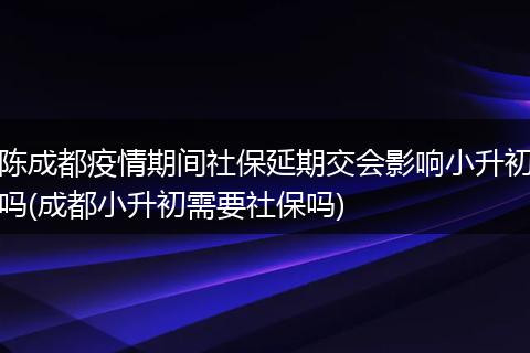 陈成都疫情期间社保延期交会影响小升初吗(成都小升初需要社保吗)