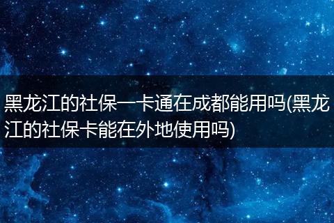 黑龙江的社保一卡通在成都能用吗(黑龙江的社保卡能在外地使用吗)
