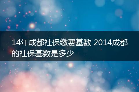 14年成都社保缴费基数 2014成都的社保基数是多少