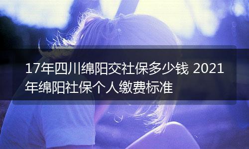 17年四川绵阳交社保多少钱 2021年绵阳社保个人缴费标准