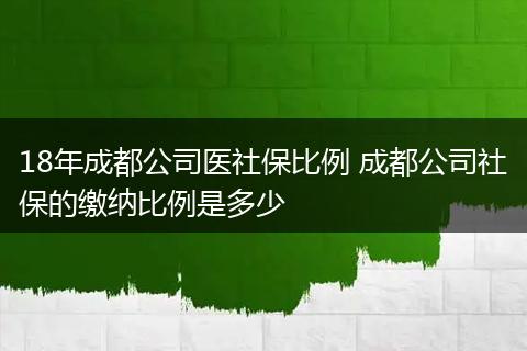 18年成都公司医社保比例 成都公司社保的缴纳比例是多少
