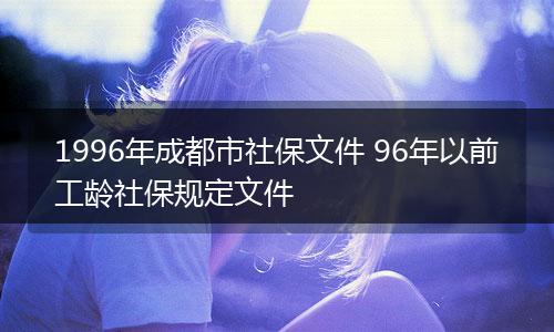 1996年成都市社保文件 96年以前工龄社保规定文件