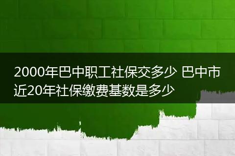2000年巴中职工社保交多少 巴中市近20年社保缴费基数是多少