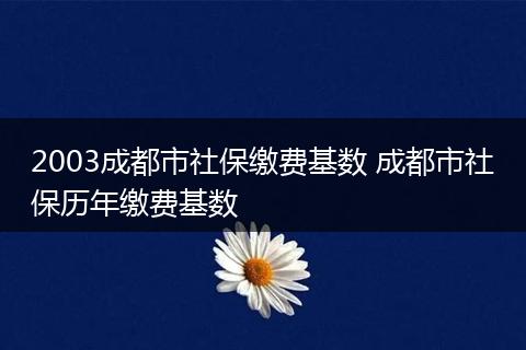 2003成都市社保缴费基数 成都市社保历年缴费基数
