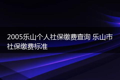 2005乐山个人社保缴费查询 乐山市社保缴费标准
