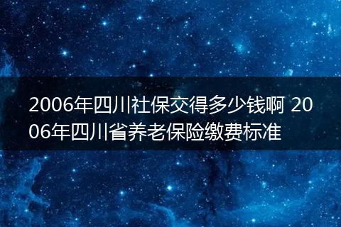 2006年四川社保交得多少钱啊 2006年四川省养老保险缴费标准