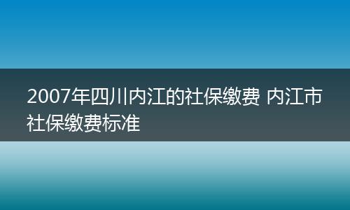 2007年四川内江的社保缴费 内江市社保缴费标准