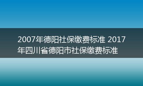 2007年德阳社保缴费标准 2017年四川省德阳市社保缴费标准