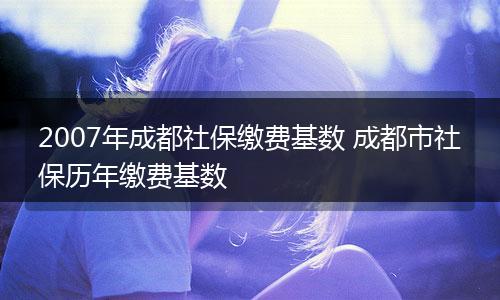 2007年成都社保缴费基数 成都市社保历年缴费基数