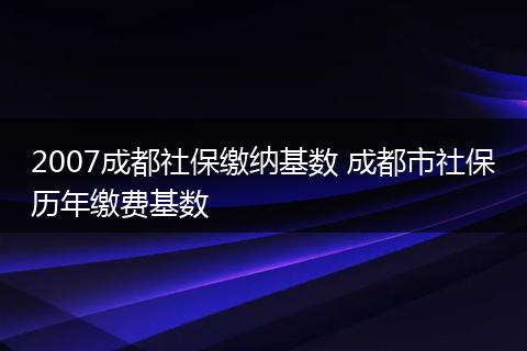 2007成都社保缴纳基数 成都市社保历年缴费基数