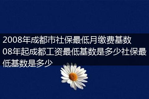 2008年成都市社保最低月缴费基数 08年起成都工资最低基数是多少社保最低基数是多少