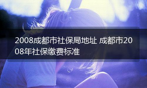 2008成都市社保局地址 成都市2008年社保缴费标准