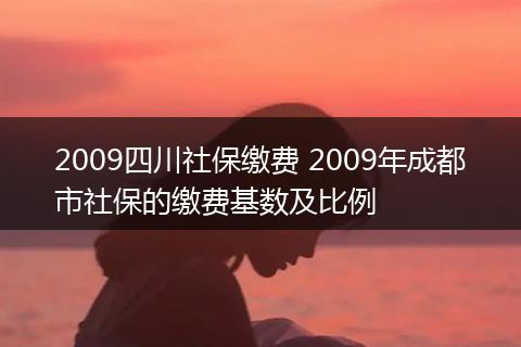 2009四川社保缴费 2009年成都市社保的缴费基数及比例