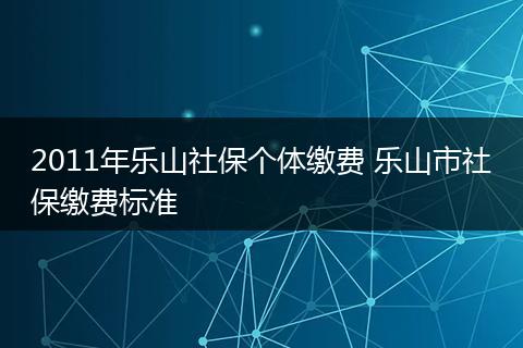 2011年乐山社保个体缴费 乐山市社保缴费标准