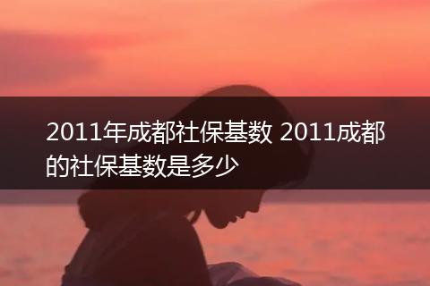 2011年成都社保基数 2011成都的社保基数是多少