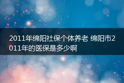 2011年绵阳社保个体养老 绵阳市2011年的医保是多少啊
