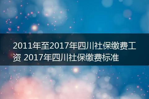 2011年至2017年四川社保缴费工资 2017年四川社保缴费标准