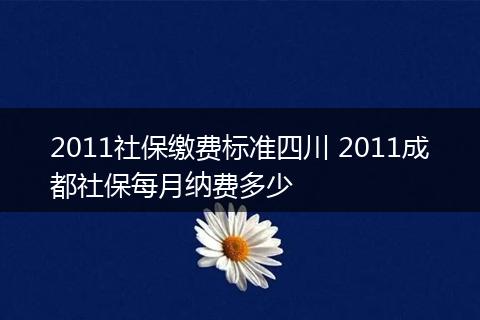 2011社保缴费标准四川 2011成都社保每月纳费多少