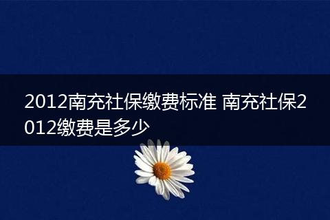 2012南充社保缴费标准 南充社保2012缴费是多少