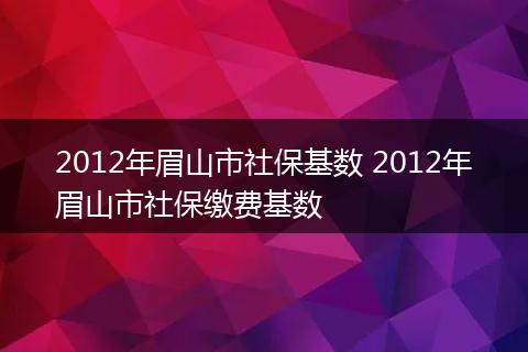 2012年眉山市社保基数 2012年眉山市社保缴费基数