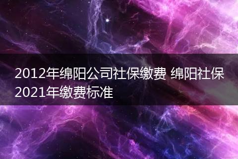 2012年绵阳公司社保缴费 绵阳社保2021年缴费标准