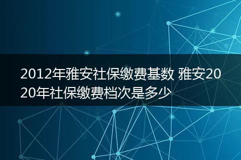 2012年雅安社保缴费基数 雅安2020年社保缴费档次是多少