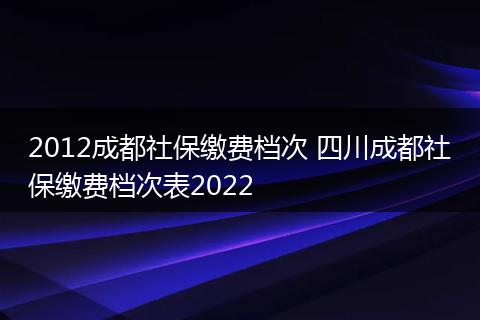 2012成都社保缴费档次 四川成都社保缴费档次表2022