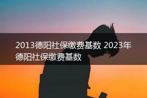 2013德阳社保缴费基数 2023年德阳社保缴费基数