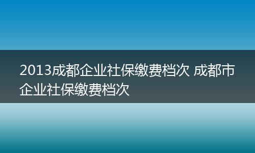 2013成都企业社保缴费档次 成都市企业社保缴费档次
