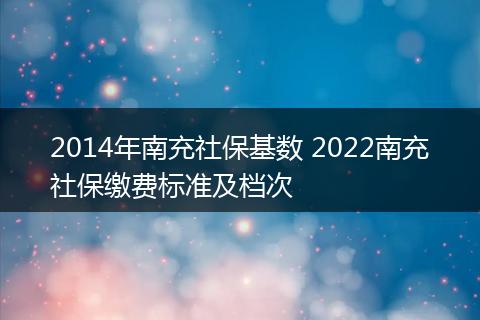 2014年南充社保基数 2022南充社保缴费标准及档次