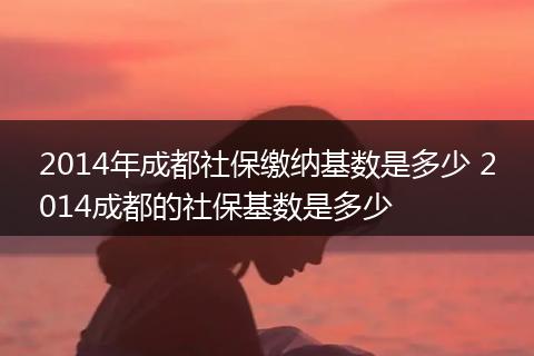 2014年成都社保缴纳基数是多少 2014成都的社保基数是多少