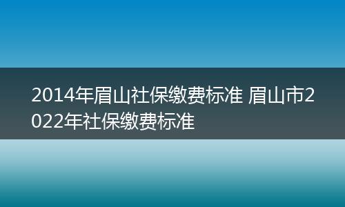 2014年眉山社保缴费标准 眉山市2022年社保缴费标准