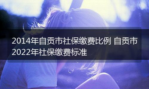 2014年自贡市社保缴费比例 自贡市2022年社保缴费标准