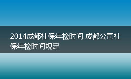 2014成都社保年检时间 成都公司社保年检时间规定