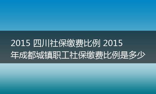 2015 四川社保缴费比例 2015年成都城镇职工社保缴费比例是多少