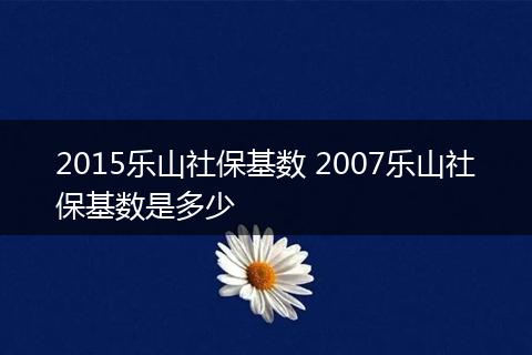 2015乐山社保基数 2007乐山社保基数是多少