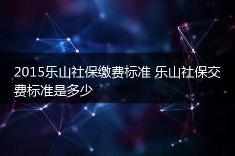 2015乐山社保缴费标准 乐山社保交费标准是多少