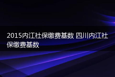 2015内江社保缴费基数 四川内江社保缴费基数