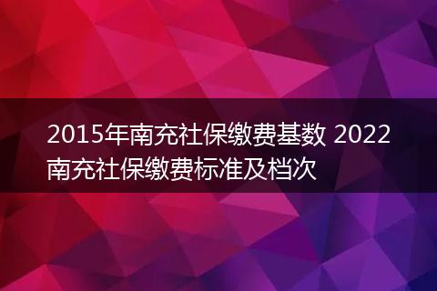 2015年南充社保缴费基数 2022南充社保缴费标准及档次