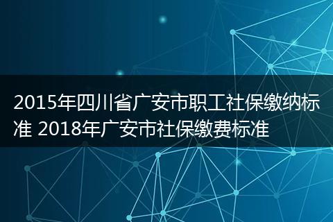 2015年四川省广安市职工社保缴纳标准 2018年广安市社保缴费标准