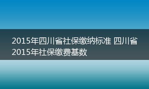 2015年四川省社保缴纳标准 四川省2015年社保缴费基数