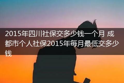2015年四川社保交多少钱一个月 成都市个人社保2015年每月最低交多少钱
