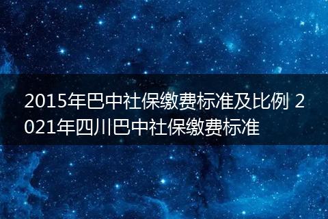 2015年巴中社保缴费标准及比例 2021年四川巴中社保缴费标准