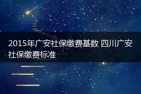 2015年广安社保缴费基数 四川广安社保缴费标准